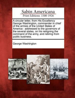A Circular Letter, from His Excellency George Washington, Commander in Chief of the Armies of the United States of America: Addressed to the Governors ... the Army, and Retiring from Public Business.