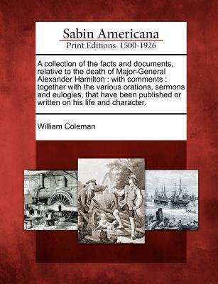 A Collection of the Facts and Documents, Relative to the Death of Major-General Alexander Hamilton: With Comments: Together with the Various Orations, ... or Written on His Life and Character.
