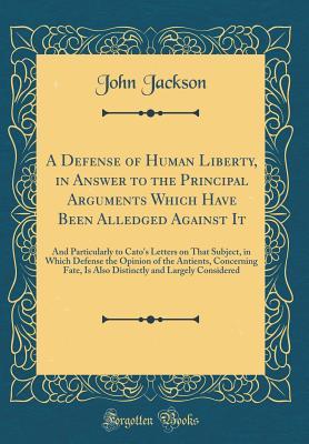 A Defense of Human Liberty, in Answer to the Principal Arguments Which Have Been Alledged Against It: And Particularly to Cato's Letters on That ... Fate, Is Also Distinctly and Largely Conside