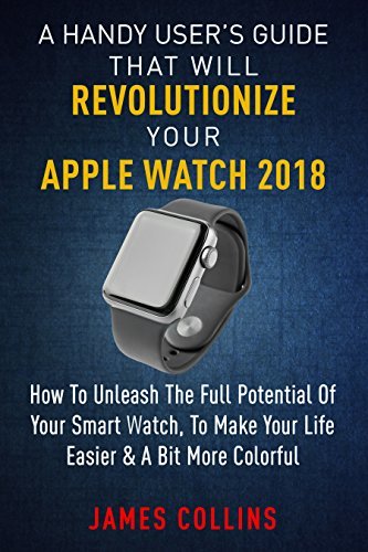 A Handy User’s Guide That Will Revolutionize Your Apple Watch 2018: How To Unleash The Full Potential Of Your Apple Watch, To Make Your Life Easier & A Bit More Colorful