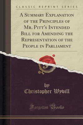A Summary Explanation of the Principles of Mr. Pitt's Intended Bill for Amending the Representation of the People in Parliament