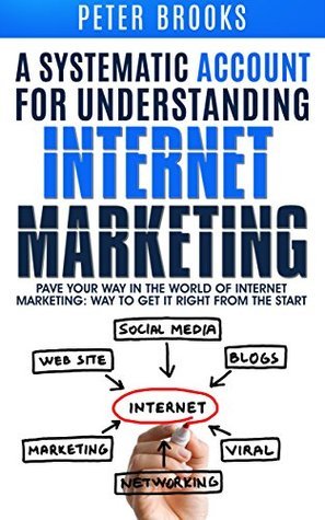 A Systematic Account for Understanding Internet Marketing: Pave Your Own Way In The World Of Internet Marketing: Way To Get It Right From The Start