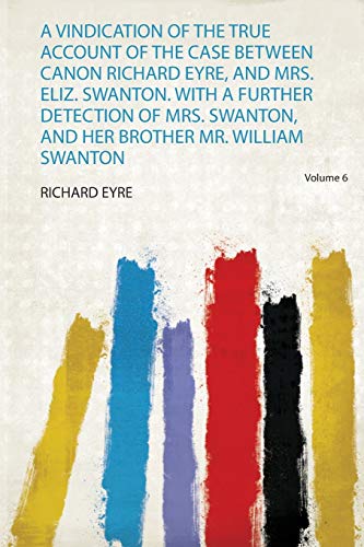 A Vindication of the True Account of the Case Between Canon Richard Eyre, and Mrs. Eliz. Swanton. With a Further Detection of Mrs. Swanton, and Her Brother Mr. William Swanton