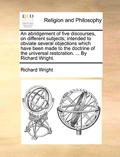 An abridgement of five discourses, on different subjects; intended to obviate several objections which have been made to the doctrine of the universal restoration. ... By Richard Wright.