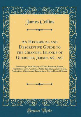 An Historical and Descriptive Guide to the Channel Islands of Guernsey, Jersey, &c. &c: Embracing a Brief History of Their Situation, Extent, ... Climate, and Productions, Vegetable and Min