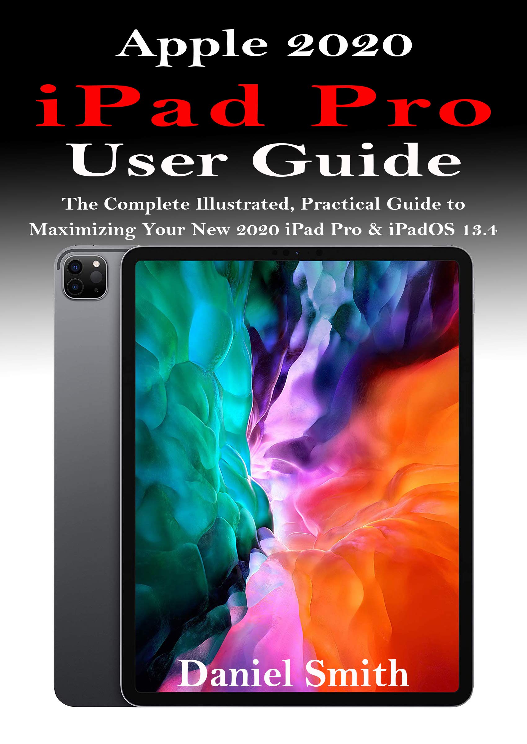 APPLE 2020 iPAD PRO USER GUIDE: The Complete Illustrated, Practical Guide to Maximizing Your New 2020 iPad Pro & iPadOS 13.4