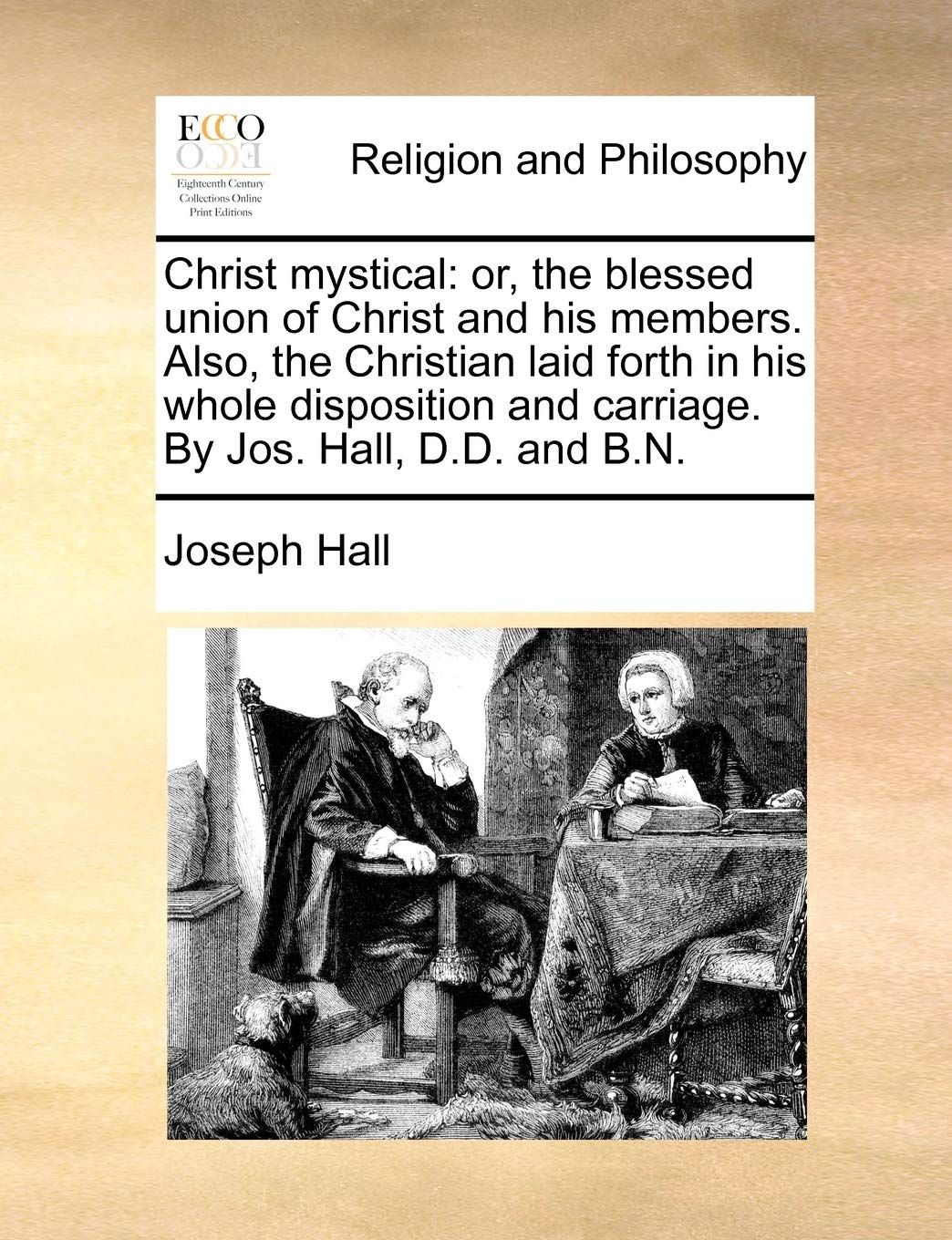 Christ Mystical: Or, the Blessed Union of Christ and His Members. Also, the Christian Laid Forth in His Whole Disposition and Carriage. by Jos. Hall, D.D. and B.N.
