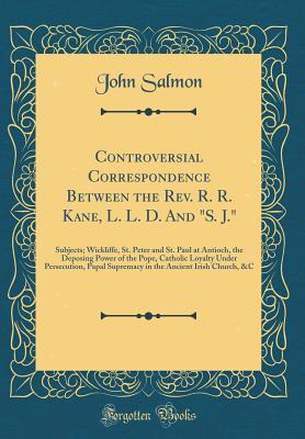 Controversial Correspondence Between the Rev. R. R. Kane, L. L. D. And "S. J.": Subjects; Wickliffe, St. Peter and St. Paul at Antioch, the Deposing ... Supremacy in the Ancient Irish Church, &C