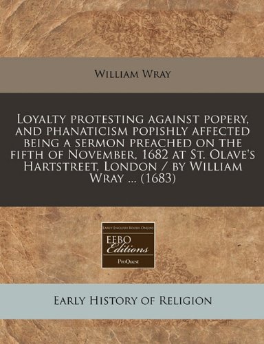 Loyalty protesting against popery, and phanaticism popishly affected being a sermon preached on the fifth of November, 1682 at St. Olave's Hartstreet, London / by William Wray ...