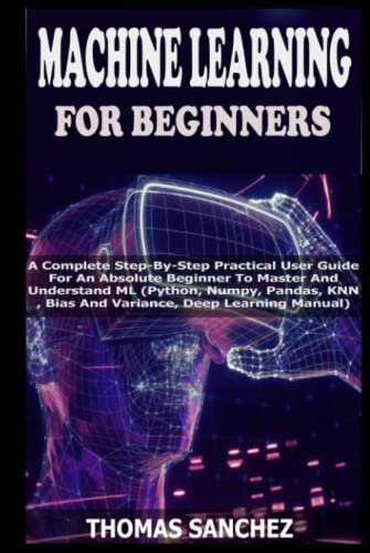 MACHINE LEARNING FOR BEGINNERS: A Complete Step-By-Step Practical User Guide For An Absolute Beginner To Master And Understand ML