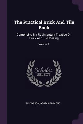 The Practical Brick And Tile Book: Comprising I.-a Rudimentary Treatise On Brick And Tile Making; Volume 1